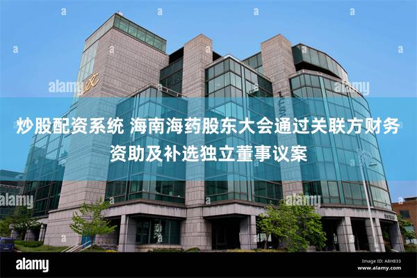 炒股配资系统 海南海药股东大会通过关联方财务资助及补选独立董事议案
