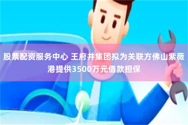 股票配资服务中心 王府井集团拟为关联方佛山紫薇港提供3500万元借款担保