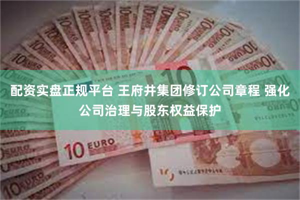 配资实盘正规平台 王府井集团修订公司章程 强化公司治理与股东权益保护