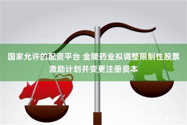 国家允许的配资平台 金陵药业拟调整限制性股票激励计划并变更注册资本