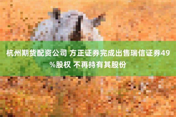 杭州期货配资公司 方正证券完成出售瑞信证券49%股权 不再持有其股份