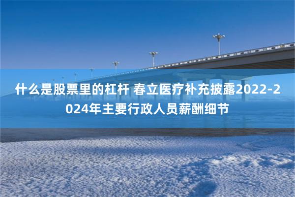 什么是股票里的杠杆 春立医疗补充披露2022-2024年主要行政人员薪酬细节