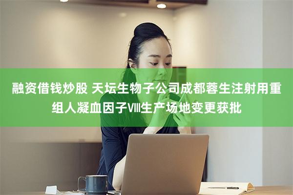 融资借钱炒股 天坛生物子公司成都蓉生注射用重组人凝血因子Ⅷ生产场地变更获批