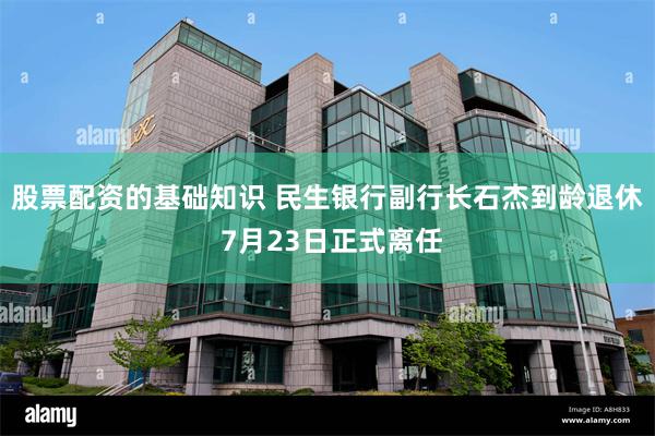 股票配资的基础知识 民生银行副行长石杰到龄退休 7月23日正式离任