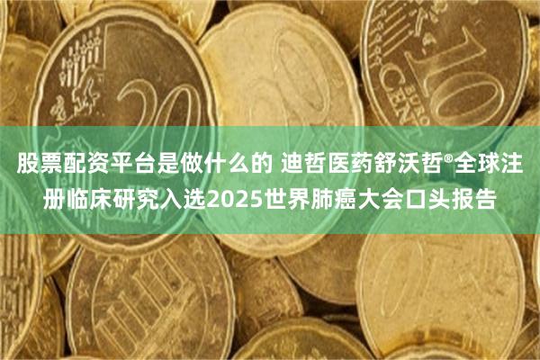 股票配资平台是做什么的 迪哲医药舒沃哲®全球注册临床研究入选2025世界肺癌大会口头报告