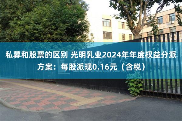 私募和股票的区别 光明乳业2024年年度权益分派方案：每股派现0.16元（含税）
