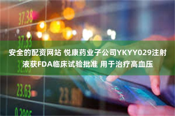 安全的配资网站 悦康药业子公司YKYY029注射液获FDA临床试验批准 用于治疗高血压