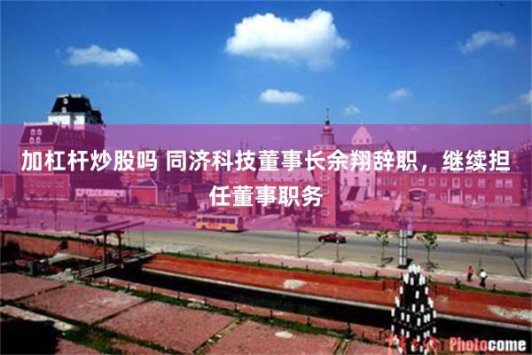 加杠杆炒股吗 同济科技董事长余翔辞职，继续担任董事职务