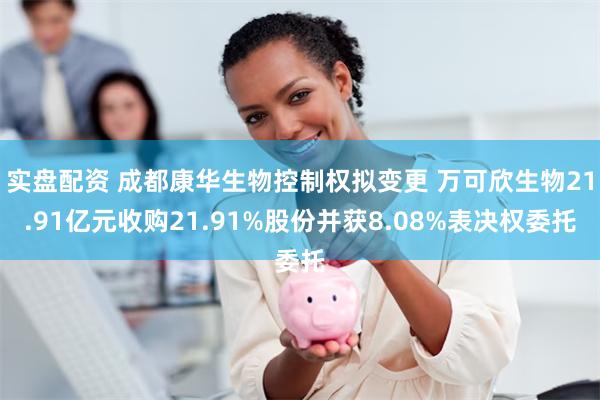 实盘配资 成都康华生物控制权拟变更 万可欣生物21.91亿元收购21.91%股份并获8.08%表决权委托