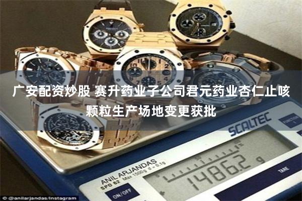 广安配资炒股 赛升药业子公司君元药业杏仁止咳颗粒生产场地变更获批