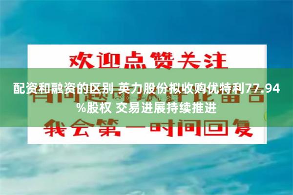 配资和融资的区别 英力股份拟收购优特利77.94%股权 交易进展持续推进