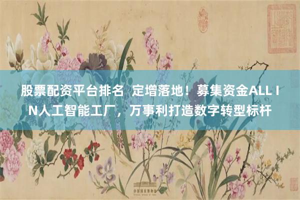 股票配资平台排名  定增落地！募集资金ALL IN人工智能工厂，万事利打造数字转型标杆