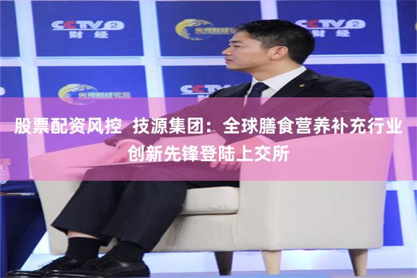 股票配资风控  技源集团：全球膳食营养补充行业创新先锋登陆上交所