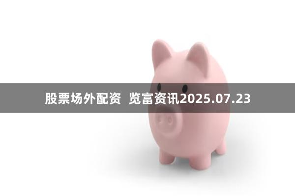 股票场外配资  览富资讯2025.07.23