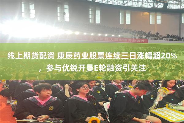 线上期货配资 康辰药业股票连续三日涨幅超20%，参与优锐开曼E轮融资引关注