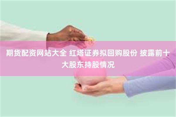 期货配资网站大全 红塔证券拟回购股份 披露前十大股东持股情况