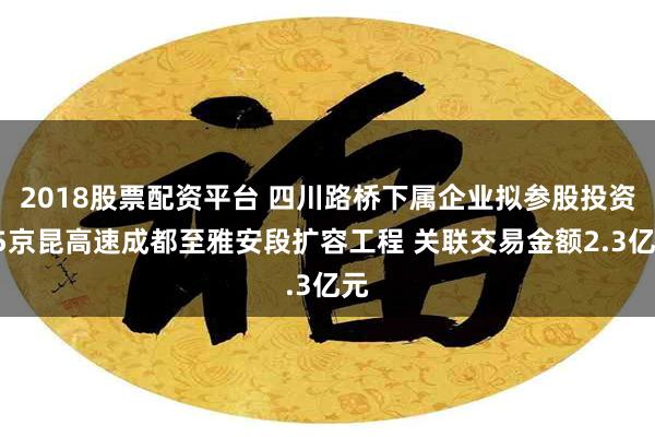 2018股票配资平台 四川路桥下属企业拟参股投资G5京昆高速成都至雅安段扩容工程 关联交易金额2.3亿元
