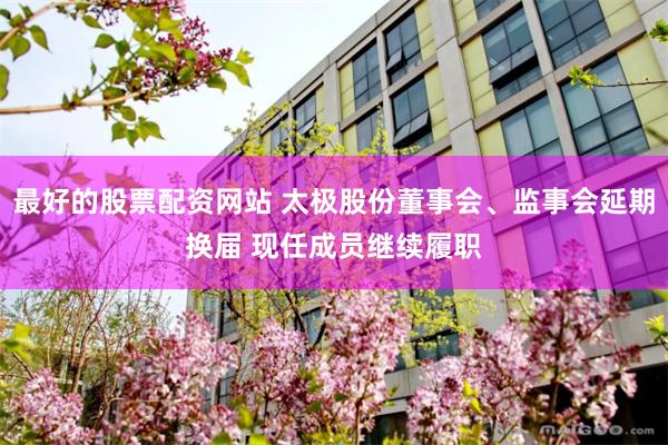 最好的股票配资网站 太极股份董事会、监事会延期换届 现任成员继续履职