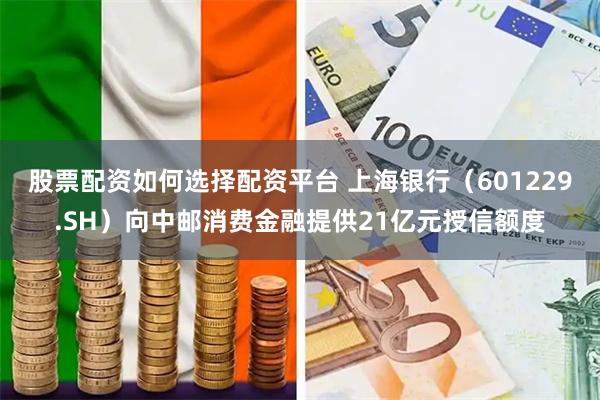 股票配资如何选择配资平台 上海银行（601229.SH）向中邮消费金融提供21亿元授信额度