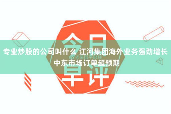专业炒股的公司叫什么 江河集团海外业务强劲增长 中东市场订单超预期