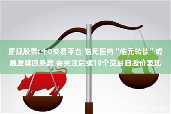 正规股票t十0交易平台 皓元医药“皓元转债”或触发赎回条款 需关注后续19个交易日股价表现