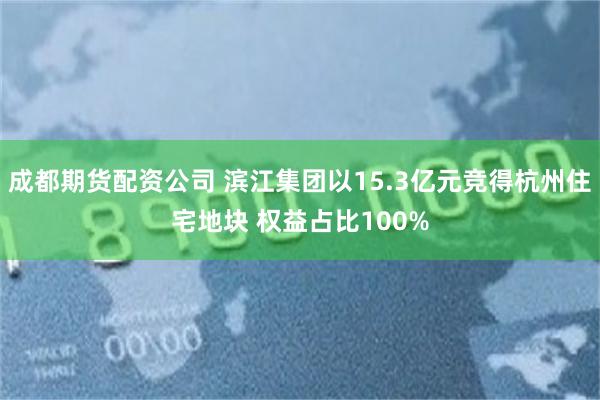 成都期货配资公司 滨江集团以15.3亿元竞得杭州住宅地块 权益占比100%