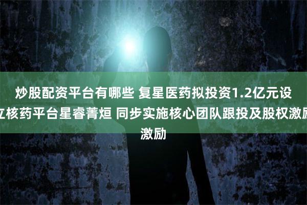 炒股配资平台有哪些 复星医药拟投资1.2亿元设立核药平台星睿菁烜 同步实施核心团队跟投及股权激励
