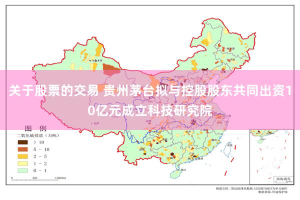 关于股票的交易 贵州茅台拟与控股股东共同出资10亿元成立科技研究院