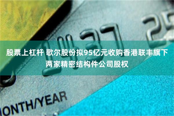 股票上杠杆 歌尔股份拟95亿元收购香港联丰旗下两家精密结构件公司股权