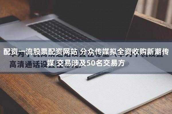配资一流股票配资网站 分众传媒拟全资收购新潮传媒 交易涉及50名交易方