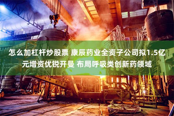 怎么加杠杆炒股票 康辰药业全资子公司拟1.5亿元增资优锐开曼 布局呼吸类创新药领域