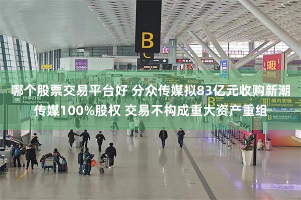 哪个股票交易平台好 分众传媒拟83亿元收购新潮传媒100%股权 交易不构成重大资产重组