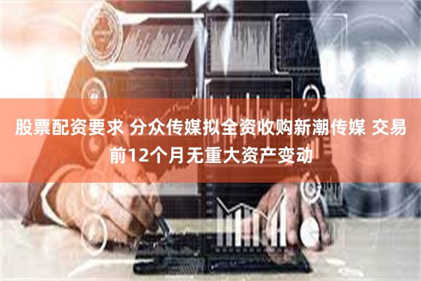 股票配资要求 分众传媒拟全资收购新潮传媒 交易前12个月无重大资产变动