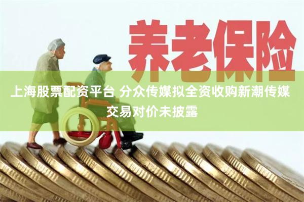 上海股票配资平台 分众传媒拟全资收购新潮传媒 交易对价未披露