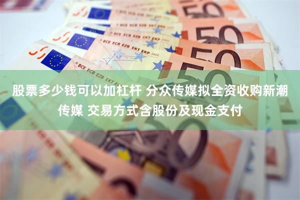 股票多少钱可以加杠杆 分众传媒拟全资收购新潮传媒 交易方式含股份及现金支付