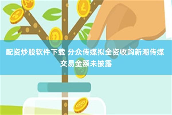 配资炒股软件下载 分众传媒拟全资收购新潮传媒 交易金额未披露