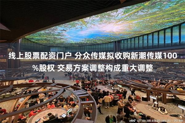 线上股票配资门户 分众传媒拟收购新潮传媒100%股权 交易方案调整构成重大调整