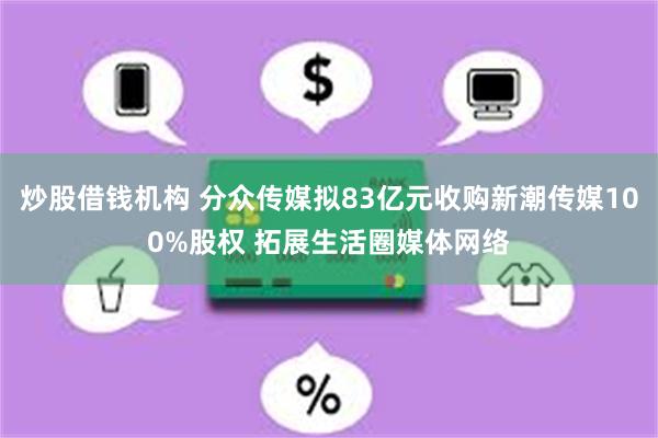 炒股借钱机构 分众传媒拟83亿元收购新潮传媒100%股权 拓展生活圈媒体网络