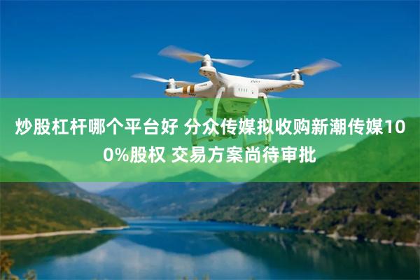 炒股杠杆哪个平台好 分众传媒拟收购新潮传媒100%股权 交易方案尚待审批