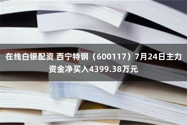 在线白银配资 西宁特钢（600117）7月24日主力资金净买入4399.38万元