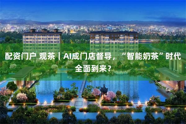 配资门户 观茶｜AI成门店督导，“智能奶茶”时代全面到来？