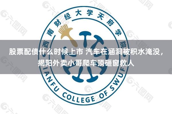 股票配债什么时候上市 汽车在涵洞被积水淹没，揭阳外卖小哥爬车顶砸窗救人
