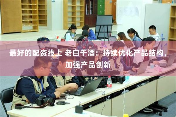 最好的配资线上 老白干酒：持续优化产品结构，加强产品创新