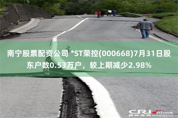 南宁股票配资公司 *ST荣控(000668)7月31日股东户数0.53万户，较上期减少2.98%