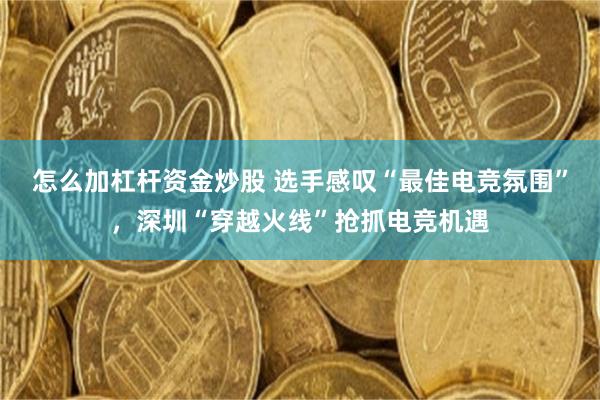 怎么加杠杆资金炒股 选手感叹“最佳电竞氛围”，深圳“穿越火线”抢抓电竞机遇