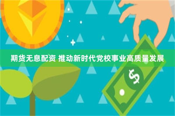 期货无息配资 推动新时代党校事业高质量发展