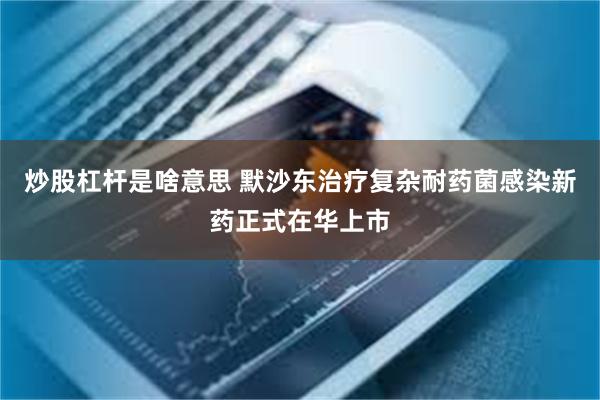炒股杠杆是啥意思 默沙东治疗复杂耐药菌感染新药正式在华上市