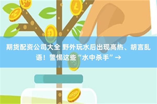 期货配资公司大全 野外玩水后出现高热、胡言乱语！警惕这些“水中杀手”→