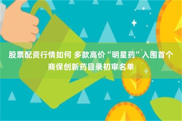 股票配资行情如何 多款高价“明星药”入围首个商保创新药目录初审名单