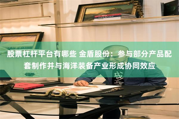 股票杠杆平台有哪些 金盾股份：参与部分产品配套制作并与海洋装备产业形成协同效应